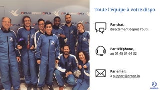 Toute l’équipe à votre dispo
Par chat, 
directement depuis l’outil.
Par téléphone, 
au 01 45 31 64 32
Par email, 
à support@orson.io
 