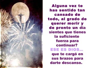 Alguna vez te has sentido tan cansado de todo, al grado de querer morir y de pronto un  día sientes que tienes la suficiente  fuerza para continuar?  ESE ES DIOS ...   que te cargó en sus brazos para darte descanso.    
