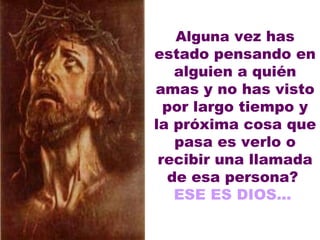 Alguna  vez has estado pensando en alguien a quién amas y no has visto por largo tiempo y la próxima cosa que pasa es verlo o recibir una llamada de esa persona?  ESE ES DIOS...  