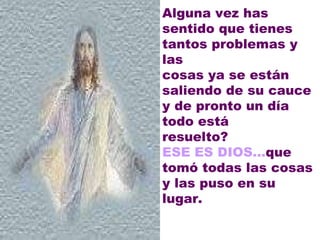 Alguna vez has sentido que tienes tantos problemas y las  cosas ya se están saliendo de su cauce y de pronto un día todo está  resuelto?  ESE ES DIOS... que tomó todas las cosas y las puso en su  lugar.    