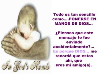    Todo es tan sencillo como....PONERSE EN MANOS DE DIOS...    ¿Piensas que este mensaje te fue enviado accidentalmente?...  Es porque DIOS...  me recordó que estas ahí, que  eres mi amigo(a).  