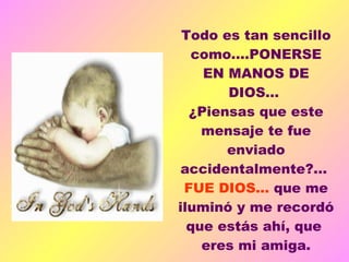    Todo es tan sencillo como....PONERSE EN MANOS DE DIOS...  ¿Piensas que este mensaje te fue enviado accidentalmente?...  FUE DIOS...  que me iluminó y me recordó que estás ahí, que  eres mi amiga. 