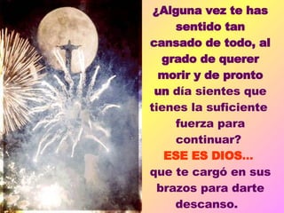 ¿Alguna vez te has sentido tan cansado de todo, al grado de querer morir y de pronto un  día sientes que tienes la suficiente  fuerza para continuar?  ESE ES DIOS ...  que te cargó en sus brazos para darte descanso.    