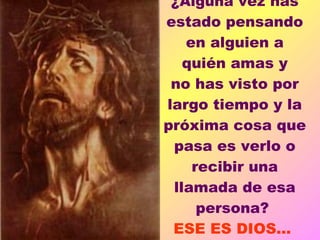 ¿Alguna  vez has estado pensando en alguien a quién amas y no has visto por largo tiempo y la próxima cosa que pasa es verlo o recibir una llamada de esa persona?  ESE ES DIOS...  