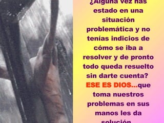 ¿Alguna vez has estado en una situación problemática y no tenías indicios de cómo se iba a resolver y de pronto todo queda resuelto sin darte cuenta?  ESE ES DIOS ... que toma nuestros problemas en sus manos les da solución.  