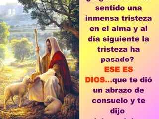 ¿Alguna vez has sentido una inmensa tristeza en el alma y al día siguiente la tristeza ha pasado?  ESE ES DIOS ... que te dió un abrazo de consuelo y te dijo  palabras dulces.               