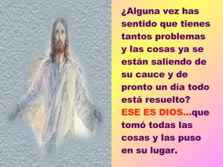¿Alguna vez has sentido que tienes tantos problemas y las cosas ya se están saliendo de su cauce y de pronto un día todo está resuelto?  ESE ES DIOS... que tomó todas las cosas y las puso en su lugar.    