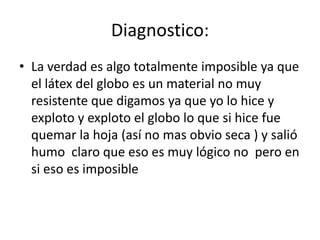 Diagnostico:La verdad es algo totalmente imposible ya que el látex del globo es un material no muy resistente que digamos ya que yo lo hice y exploto y exploto el globo lo que si hice fue quemar la hoja (así no mas obvio seca ) y salió humo claro que eso es muy lógico no pero en si eso es imposible
