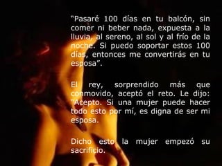 “Pasaré 100 días en tu balcón, sin
comer ni beber nada, expuesta a la
lluvia, al sereno, al sol y al frío de la
noche. Si puedo soportar estos 100
días, entonces me convertirás en tu
esposa”.
El rey, sorprendido más que
conmovido, aceptó el reto. Le dijo:
“Acepto. Si una mujer puede hacer
todo esto por mí, es digna de ser mi
esposa.
Dicho esto la mujer empezó su
sacrificio.
 