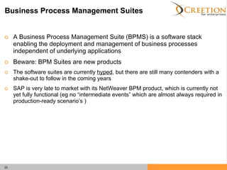 Business Process Management Suites A Business Process Management Suite (BPMS) is a software stack enabling the deployment and management of business processes independent of underlying applications Beware: BPM Suites are new products The software suites are currently  hyped , but there are still many contenders with a shake-out to follow in the coming years SAP is very late to market with its NetWeaver BPM product, which is currently not yet fully functional (eg no “intermediate events” which are almost always required in production-ready scenario’s ) 