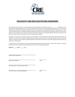 EXCLUSIVITY AND NON SOLICITATION AGREEMENT

The undersigned have executed an Exclusivity and Non Solicitation Agreement (“Agreement”) dated __________. In furtherance of that
Agreement, the undersigned agree that as a condition for Referred Clients to continue contracting with CRE Credit Services, LLC (“CRE”) and in
consideration of continued contracting with CRE and receipt of the compensation now and hereafter paid by the referred clients to CRE for
services rendered, CRE shall not knowingly or willfully encourage referred clients to seek funding for the purpose of obtaining a same or similar
product or service through any source other than that source from which said referral was originally obtained. Moreover, CRE consents to not
solicit referred clients for any other purposes than credit counseling and restoration.

Additionally, in the interest of corporate transparency and cooperation, it is hereby defined that CRE will direct referred clients initially in all
requests for a similar product or service to that offered by the original referral source back to that originating referral source. Any and all
requests by referred clients for additional competitive advisement will only be honored after the receipt of an original, signed request from the
original source of the referral.

In reciprocation for terms set forth herein, referral source does also pledge and agree that any clients, for whom credit restoration is necessary
to advance a business relationship, will be referred exclusively to CRE for credit counseling purposes.

Signed this _______ day of _________ 20__.




Referral Source Printed Name




Referral Source Signature                                                      Date




CRE Credit Services, LLC Representative Printed




CRE Credit Services, LLC Authorized Signature                                  Date
 