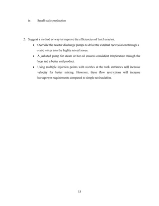 iv.

Small scale production

2. Suggest a method or way to improve the efficiencies of batch reactor.
Oversize the reactor discharge pumps to drive the external recirculation through a
static mixer into the highly mixed zones.
A jacketed pump for steam or hot oil ensures consistent temperature through the
loop and a better end product.
Using multiple injection points with nozzles at the tank entrances will increase
velocity for better mixing. However, these flow restrictions will increase
horsepower requirements compared to simple recirculation.

13

 
