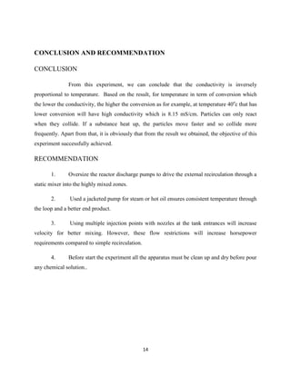 CONCLUSION AND RECOMMENDATION
CONCLUSION
From this experiment, we can conclude that the conductivity is inversely
proportional to temperature. Based on the result, for temperature in term of conversion which
the lower the conductivity, the higher the conversion as for example, at temperature 40oc that has
lower conversion will have high conductivity which is 8.15 mS/cm. Particles can only react
when they collide. If a substance heat up, the particles move faster and so collide more
frequently. Apart from that, it is obviously that from the result we obtained, the objective of this
experiment successfully achieved.

RECOMMENDATION
1.

Oversize the reactor discharge pumps to drive the external recirculation through a

static mixer into the highly mixed zones.
2.

Used a jacketed pump for steam or hot oil ensures consistent temperature through

the loop and a better end product.
3.

Using multiple injection points with nozzles at the tank entrances will increase

velocity for better mixing. However, these flow restrictions will increase horsepower
requirements compared to simple recirculation.
4.

Before start the experiment all the apparatus must be clean up and dry before pour

any chemical solution..

14

 