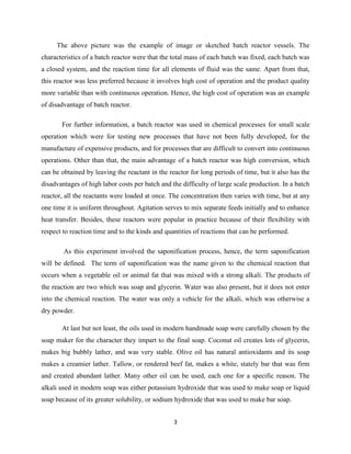 The above picture was the example of image or sketched batch reactor vessels. The
characteristics of a batch reactor were that the total mass of each batch was fixed, each batch was
a closed system, and the reaction time for all elements of fluid was the same. Apart from that,
this reactor was less preferred because it involves high cost of operation and the product quality
more variable than with continuous operation. Hence, the high cost of operation was an example
of disadvantage of batch reactor.
For further information, a batch reactor was used in chemical processes for small scale
operation which were for testing new processes that have not been fully developed, for the
manufacture of expensive products, and for processes that are difficult to convert into continuous
operations. Other than that, the main advantage of a batch reactor was high conversion, which
can be obtained by leaving the reactant in the reactor for long periods of time, but it also has the
disadvantages of high labor costs per batch and the difficulty of large scale production. In a batch
reactor, all the reactants were loaded at once. The concentration then varies with time, but at any
one time it is uniform throughout. Agitation serves to mix separate feeds initially and to enhance
heat transfer. Besides, these reactors were popular in practice because of their flexibility with
respect to reaction time and to the kinds and quantities of reactions that can be performed.
As this experiment involved the saponification process, hence, the term saponification
will be defined. The term of saponification was the name given to the chemical reaction that
occurs when a vegetable oil or animal fat that was mixed with a strong alkali. The products of
the reaction are two which was soap and glycerin. Water was also present, but it does not enter
into the chemical reaction. The water was only a vehicle for the alkali, which was otherwise a
dry powder.
At last but not least, the oils used in modern handmade soap were carefully chosen by the
soap maker for the character they impart to the final soap. Coconut oil creates lots of glycerin,
makes big bubbly lather, and was very stable. Olive oil has natural antioxidants and its soap
makes a creamier lather. Tallow, or rendered beef fat, makes a white, stately bar that was firm
and created abundant lather. Many other oil can be used, each one for a specific reason. The
alkali used in modern soap was either potassium hydroxide that was used to make soap or liquid
soap because of its greater solubility, or sodium hydroxide that was used to make bar soap.
3

 