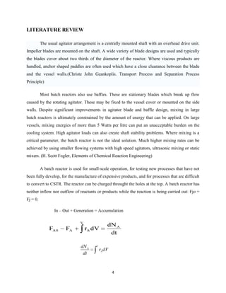 LITERATURE REVIEW
The usual agitator arrangement is a centrally mounted shaft with an overhead drive unit.
Impeller blades are mounted on the shaft. A wide variety of blade designs are used and typically
the blades cover about two thirds of the diameter of the reactor. Where viscous products are
handled, anchor shaped paddles are often used which have a close clearance between the blade
and the vessel walls.(Christe John Geankoplis. Transport Process and Separation Process
Principle)
Most batch reactors also use baffles. These are stationary blades which break up flow
caused by the rotating agitator. These may be fixed to the vessel cover or mounted on the side
walls. Despite significant improvements in agitator blade and baffle design, mixing in large
batch reactors is ultimately constrained by the amount of energy that can be applied. On large
vessels, mixing energies of more than 5 Watts per litre can put an unacceptable burden on the
cooling system. High agitator loads can also create shaft stability problems. Where mixing is a
critical parameter, the batch reactor is not the ideal solution. Much higher mixing rates can be
achieved by using smaller flowing systems with high speed agitators, ultrasonic mixing or static
mixers. (H. Scott Fogler, Elements of Chemical Reaction Engineering)
A batch reactor is used for small-scale operation, for testing new processes that have not
been fully develop, for the manufacture of expensive products, and for processes that are difficult
to convert to CSTR. The reactor can be charged throught the holes at the top. A batch reactor has
neither inflow nor outflow of reactants or products while the reaction is being carried out: Fjo =
Fj = 0.
In – Out + Generation = Accumulation
V

FA 0

FA

rA dV
dN A
dt

V

dN A
dt

rA dV

4

 