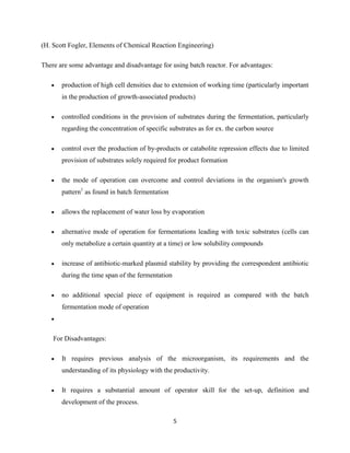 (H. Scott Fogler, Elements of Chemical Reaction Engineering)
There are some advantage and disadvantage for using batch reactor. For advantages:
production of high cell densities due to extension of working time (particularly important
in the production of growth-associated products)
controlled conditions in the provision of substrates during the fermentation, particularly
regarding the concentration of specific substrates as for ex. the carbon source
control over the production of by-products or catabolite repression effects due to limited
provision of substrates solely required for product formation
the mode of operation can overcome and control deviations in the organism's growth
pattern1 as found in batch fermentation
allows the replacement of water loss by evaporation
alternative mode of operation for fermentations leading with toxic substrates (cells can
only metabolize a certain quantity at a time) or low solubility compounds
increase of antibiotic-marked plasmid stability by providing the correspondent antibiotic
during the time span of the fermentation
no additional special piece of equipment is required as compared with the batch
fermentation mode of operation

For Disadvantages:
It requires previous analysis of the microorganism, its requirements and the
understanding of its physiology with the productivity.
It requires a substantial amount of operator skill for the set-up, definition and
development of the process.
5

 