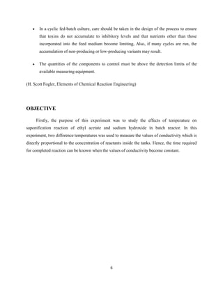 In a cyclic fed-batch culture, care should be taken in the design of the process to ensure
that toxins do not accumulate to inhibitory levels and that nutrients other than those
incorporated into the feed medium become limiting, Also, if many cycles are run, the
accumulation of non-producing or low-producing variants may result.
The quantities of the components to control must be above the detection limits of the
available measuring equipment.
(H. Scott Fogler, Elements of Chemical Reaction Engineering)

OBJECTIVE
Firstly, the purpose of this experiment was to study the effects of temperature on
saponification reaction of ethyl acetate and sodium hydroxide in batch reactor. In this
experiment, two difference temperatures was used to measure the values of conductivity which is
directly proportional to the concentration of reactants inside the tanks. Hence, the time required
for completed reaction can be known when the values of conductivity become constant.

6

 