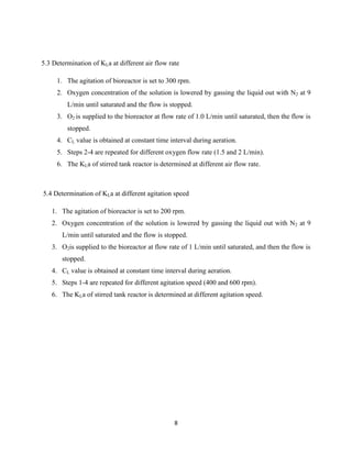 5.3 Determination of KLa at different air flow rate
1. The agitation of bioreactor is set to 300 rpm.
2. Oxygen concentration of the solution is lowered by gassing the liquid out with N2 at 9
L/min until saturated and the flow is stopped.
3. O2 is supplied to the bioreactor at flow rate of 1.0 L/min until saturated, then the flow is
stopped.
4. CL value is obtained at constant time interval during aeration.
5. Steps 2-4 are repeated for different oxygen flow rate (1.5 and 2 L/min).
6. The KLa of stirred tank reactor is determined at different air flow rate.

5.4 Determination of KLa at different agitation speed
1. The agitation of bioreactor is set to 200 rpm.
2. Oxygen concentration of the solution is lowered by gassing the liquid out with N2 at 9
L/min until saturated and the flow is stopped.
3. O2is supplied to the bioreactor at flow rate of 1 L/min until saturated, and then the flow is
stopped.
4. CL value is obtained at constant time interval during aeration.
5. Steps 1-4 are repeated for different agitation speed (400 and 600 rpm).
6. The KLa of stirred tank reactor is determined at different agitation speed.

8

 