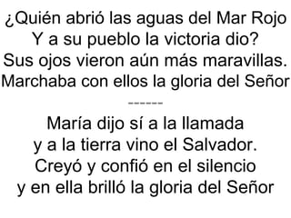¿Quién abrió las aguas del Mar Rojo
Y a su pueblo la victoria dio?
Sus ojos vieron aún más maravillas.
Marchaba con ellos la gloria del Señor
------
María dijo sí a la llamada
y a la tierra vino el Salvador.
Creyó y confió en el silencio
y en ella brilló la gloria del Señor
 