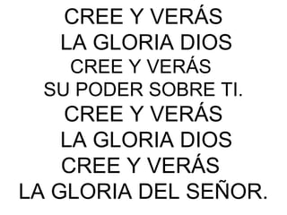 CREE Y VERÁS
LA GLORIA DIOS
CREE Y VERÁS
SU PODER SOBRE TI.
CREE Y VERÁS
LA GLORIA DIOS
CREE Y VERÁS
LA GLORIA DEL SEÑOR.
 