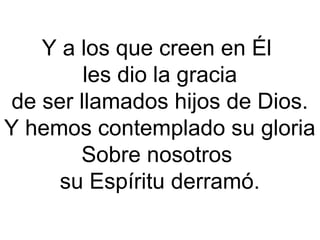 Y a los que creen en Él
les dio la gracia
de ser llamados hijos de Dios.
Y hemos contemplado su gloria
Sobre nosotros
su Espíritu derramó.
 