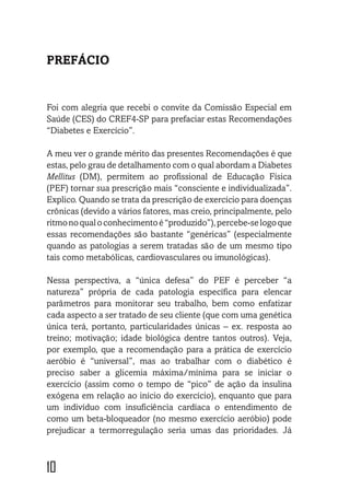 10
PREFÁCIO
Foi com alegria que recebi o convite da Comissão Especial em
Saúde (CES) do CREF4-SP para prefaciar estas Recomendações
“Diabetes e Exercício”.
A meu ver o grande mérito das presentes Recomendações é que
estas, pelo grau de detalhamento com o qual abordam a Diabetes
Mellitus (DM), permitem ao profissional de Educação Física
(PEF) tornar sua prescrição mais “consciente e individualizada”.
Explico. Quando se trata da prescrição de exercício para doenças
crônicas (devido a vários fatores, mas creio, principalmente, pelo
ritmonoqualoconhecimentoé“produzido”),percebe-selogoque
essas recomendações são bastante “genéricas” (especialmente
quando as patologias a serem tratadas são de um mesmo tipo
tais como metabólicas, cardiovasculares ou imunológicas).
Nessa perspectiva, a “única defesa” do PEF é perceber “a
natureza” própria de cada patologia específica para elencar
parâmetros para monitorar seu trabalho, bem como enfatizar
cada aspecto a ser tratado de seu cliente (que com uma genética
única terá, portanto, particularidades únicas – ex. resposta ao
treino; motivação; idade biológica dentre tantos outros). Veja,
por exemplo, que a recomendação para a prática de exercício
aeróbio é “universal”, mas ao trabalhar com o diabético é
preciso saber a glicemia máxima/mínima para se iniciar o
exercício (assim como o tempo de “pico” de ação da insulina
exógena em relação ao início do exercício), enquanto que para
um indivíduo com insuficiência cardíaca o entendimento de
como um beta-bloqueador (no mesmo exercício aeróbio) pode
prejudicar a termorregulação seria umas das prioridades. Já
 