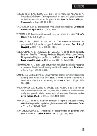 101
REFERÊNCIAS
TEEDE, H. J.; HARRISON, C.L.; TEH, W.T.; PAUL, E.; ALLAN, C. A.
Gestational diabetes: Development of an early risk prediction tool
to facilitate opportunities for prevention. Aust N Zeal J Obstet.
Gynaecol., v. 5, p. 499–504, 2011.
THOMAS, D. E. et al. Exercise for type 2 diabetes mellitus. Cochrane
Database Syst Rev, v. 3, n. 3, 2006.
TIPTON, K. D. Protein nutrition and exercise: what’s the latest? Scan’s
Pulse, v. 30, p. 1-5, 2011.
TOBIN, L. W.; KIENS, B.; GALBO, H. The effect of exercise on
postprandial lipidemia in type 2 diabetic patients. Eur J Appl
Physiol, v. 102, n. 3, p. 361-70, 2008.
TSEKOURAS, Y. E.; MAGKOS, F.; KELLAS, Y. et al. High-Intensity
Interval Aerobic Training Reduces Hepatic Very Low-Density
Lipoprotein-Triglyceride Secretion Rate In Men. Am J Physiol
Endocrinol Metab., v. 295, n. 4, p. E851-8, Oct. 2008.
TSUKUMO, D. M. L. et al. Loss-of-function mutation in Toll-like receptor
4 prevents diet-induced obesity and insulin resistance. Diabetes,
v. 56, n. 8, p. 1986-98, 2007.
UMPIERRE, D. et al. Physical activity advice only or structured exercise
training and association with HbA1c levels in type 2 diabetes: a
systematic review and meta-analysis. Jama, v. 305, n. 17, p. 1790-
99, 2011.
VALMADRID, C.T.; KLEIN, R.; MOSS, S.E.; KLEIN, B. E. The risk of
cardiovascular disease mortality associated with microalbuminuria
and gross proteinuria in persos with older-onset diabetes melito.
Arch Intern Med., v. 160, p. 1093-100, 2000.
VAN DIJK, J. W et al. Exercise therapy in type 2 diabetes is daily
exercise required to optimize glycemic control?. Diabetes Care,
v. 35, n. 5, p. 948-54, 2012.
VIJAYARAGHAVAN K. Treatment of dyslipidemia in patients with
type 2 diabetes. Lipids Health Dis., v. 9, p. 144, 2010.
 