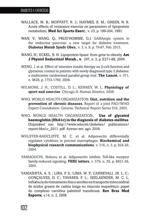 102
DIABETES E EXERCÍCIO
102102102102102102102
WALLACE, M. B.; MOFFATT, R. J.; HAYMES, E. M.; GREEN, N. R.
Acute effects of resistance exercise on parameters of lipoprotein
metabolism. Med Sci Sports Exerc., v. 23, p. 199-204, 1991.
WAN, Y.; WANG, Q.; PRUD’HOMME, G.J. GABAergic system in
the endocrine pancreas: a new target for diabetes treatment.
Diabetes Metab Syndr Obes., v. 3, n. 8, p. 79-87, Feb. 2015.
WANG, H.; ECKEL, R. H. Lipoprotein lipase: from gene to obesity. Am
J Physiol Endocrinol Metab., v. 297, n. 2, p. E271-88, 2009.
WENG, J. et al. Effect of intensive insulin therapy on β-cell function and
glycaemic control in patients with newly diagnosed type 2 diabetes:
a multicentre randomised parallel-group trial. The Lancet, v. 371,
n. 9626, p. 1753-1760, 2008.
WILMORE, J. H.; COSTILL, D. L.; KENNEY, W. L. Physiology of
sport and exercise. Chicago II: Human Kinetics, 2008.
WHO. WORLD HEALTH ORGANIZATION. Diet, nutrition and the
prevention of chronic diseases. Report of a joint FAO/WHO
Expert Consultation. Geneva: Technical Report Series 916, 2003.
WHO. WORLD HEALTH ORGANIZATION. Use of glycated
haemoglobin (HbA1c) in the diagnosis of diabetes mellitus.
Disponível em: http://www.who.int/diabetes/ publications/
report-hba1c_2011. pdf. Acesso em: ago. 2016.
WULSTER-RADCLIFFE, M. C. et al. Adiponectin differentially
regulates cytokines in porcine macrophages. Biochemical and
biophysical research communications, v. 316, n. 3, p. 924-29,
2004.
YAMAGUCHI, Noboru et al. Adiponectin inhibits Toll-like receptor
family-induced signaling. FEBS letters, v. 579, n. 30, p. 6821-26,
2005.
YAMASHITA, A. S. ; LIRA, F. S.; LIMA, W. P.; CARNEVALI, JR. L. C.;
GONÇALVES, D. C.; TAVARES, F. L.; SEELAENDER, M. C. L.
Influênciadotreinamentofísicoaeróbionotransportemitocondrial
de ácidos graxos de cadeia longa no músculo esquelético: papel
do complexo carnitina palmitoil transferase. Rev Bras Med
Esporte, v.14, n. 2, 2008.
 