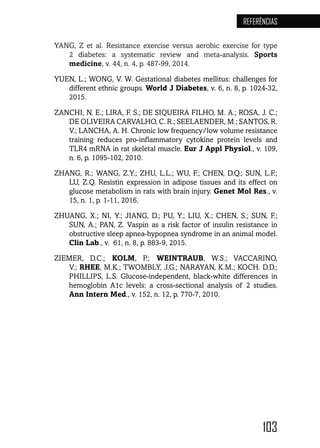 103
REFERÊNCIAS
YANG, Z et al. Resistance exercise versus aerobic exercise for type
2 diabetes: a systematic review and meta-analysis. Sports
medicine, v. 44, n. 4, p. 487-99, 2014.
YUEN, L.; WONG, V. W. Gestational diabetes mellitus: challenges for
different ethnic groups. World J Diabetes, v. 6, n. 8, p. 1024-32,
2015.
ZANCHI, N. E.; LIRA, F. S.; DE SIQUEIRA FILHO, M. A.; ROSA, J. C.;
DE OLIVEIRA CARVALHO, C. R.; SEELAENDER, M.; SANTOS, R.
V.; LANCHA, A. H. Chronic low frequency/low volume resistance
training reduces pro-inflammatory cytokine protein levels and
TLR4 mRNA in rat skeletal muscle. Eur J Appl Physiol., v. 109,
n. 6, p. 1095-102, 2010.
ZHANG, R.; WANG, Z.Y.; ZHU, L.L.; WU, F.; CHEN, D.Q.; SUN, L.F.;
LU, Z.Q. Resistin expression in adipose tissues and its effect on
glucose metabolism in rats with brain injury. Genet Mol Res., v.
15, n. 1, p. 1-11, 2016.
ZHUANG, X.; NI, Y.; JIANG, D.; PU, Y.; LIU, X.; CHEN, S.; SUN, F.;
SUN, A.; PAN, Z. Vaspin as a risk factor of insulin resistance in
obstructive sleep apnea-hypopnea syndrome in an animal model.
Clin Lab., v. 61, n. 8, p. 883-9, 2015.
ZIEMER, D.C.; KOLM, P.; WEINTRAUB, W.S.; VACCARINO,
V.; RHEE, M.K.; TWOMBLY, J.G.; NARAYAN, K.M.; KOCH. D.D.;
PHILLIPS, L.S. Glucose-independent, black-white differences in
hemoglobin A1c levels: a cross-sectional analysis of 2 studies.
Ann Intern Med., v. 152, n. 12, p. 770-7, 2010.
 