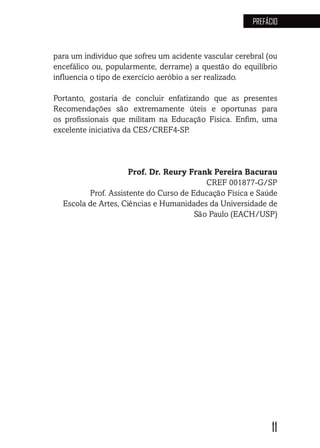 11
PREFÁCIO
para um indivíduo que sofreu um acidente vascular cerebral (ou
encefálico ou, popularmente, derrame) a questão do equilíbrio
influencia o tipo de exercício aeróbio a ser realizado.
Portanto, gostaria de concluir enfatizando que as presentes
Recomendações são extremamente úteis e oportunas para
os profissionais que militam na Educação Física. Enfim, uma
excelente iniciativa da CES/CREF4-SP.
Prof. Dr. Reury Frank Pereira Bacurau
CREF 001877-G/SP
Prof. Assistente do Curso de Educação Física e Saúde
Escola de Artes, Ciências e Humanidades da Universidade de
São Paulo (EACH/USP)
 