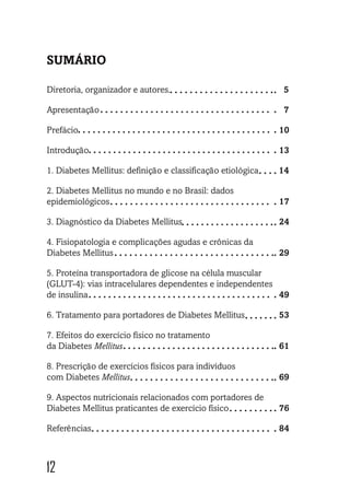 12
SUMÁRIO
Diretoria, organizador e autores.				 5
Apresentação							7
Prefácio						 10
Introdução						 13
1. Diabetes Mellitus: definição e classificação etiológica 14
2. Diabetes Mellitus no mundo e no Brasil: dados
epidemiológicos					 17
3. Diagnóstico da Diabetes Mellitus 			 24
4. Fisiopatologia e complicações agudas e crônicas da
Diabetes Mellitus					 29
5. Proteína transportadora de glicose na célula muscular
(GLUT-4): vias intracelulares dependentes e independentes
de insulina						 49
6. Tratamento para portadores de Diabetes Mellitus	 53
7. Efeitos do exercício físico no tratamento
da Diabetes Mellitus					 61
8. Prescrição de exercícios físicos para indivíduos
com Diabetes Mellitus					 69
9. Aspectos nutricionais relacionados com portadores de
Diabetes Mellitus praticantes de exercício físico	 76
Referências						 84
 