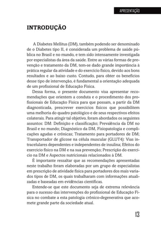 13
APRESENTAÇÃO
INTRODUÇÃO
A Diabetes Mellitus (DM), também podendo ser denominado
de o Diabetes tipo II, é considerada um problema de saúde pú-
blica no Brasil e no mundo, e tem sido intensamente investigada
por especialistas da área da saúde. Entre as várias formas de pre-
venção e tratamento da DM, tem-se dado grande importância à
prática regular da atividade e do exercício físico, devido aos bons
resultados e ao baixo custo. Contudo, para obter os benefícios
desse tipo de intervenção, é fundamental a orientação adequada
de um profissional de Educação Física.
Dessa forma, o presente documento visa apresentar reco-
mendações que orientem a conduta e o procedimento dos pro-
fissionais de Educação Física para que possam, a partir da DM
diagnosticada, prescrever exercícios físicos que possibilitem
uma melhoria do quadro patológico e de seus respectivos efeitos
colaterais. Para atingir tal objetivo, foram abordados os seguintes
assuntos: DM: Definição e classificação; Prevalência da DM no
Brasil e no mundo; Diagnóstico da DM, Fisiopatologia e compli-
cações agudas e crônicas; Tratamento para portadores de DM;
Transportador de glicose na célula muscular (GLUT4): Vias in-
tracelulares dependentes e independentes de insulina; Efeitos do
exercício físico na DM e na sua prevenção; Prescrição do exercí-
cio na DM e Aspectos nutricionais relacionados à DM.
É importante ressaltar que as recomendações apresentadas
neste trabalho foram elaboradas por um grupo de especialistas
em prescrição de atividade física para portadores dos mais varia-
dos tipos de DM, os quais trabalharam com informações atuali-
zadas e baseadas em evidências científicas.
Entende-se que este documento seja de extrema relevância
para o sucesso das intervenções do profissional de Educação Fí-
sica no combate a esta patologia crônico-degenerativa que aco-
mete grande parte da sociedade atual.
 