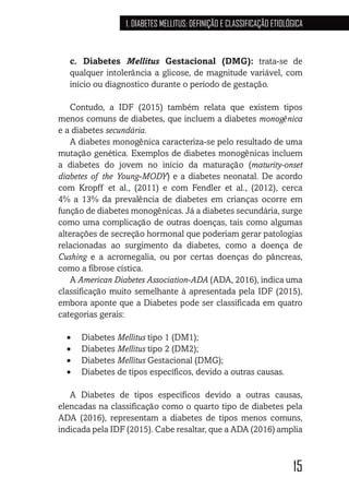 15
1. DIABETES MELLITUS: DEFINIÇÃO E CLASSIFICAÇÃO ETIOLÓGICA
c. Diabetes Mellitus Gestacional (DMG): trata-se de
qualquer intolerância a glicose, de magnitude variável, com
início ou diagnostico durante o período de gestação.
Contudo, a IDF (2015) também relata que existem tipos
menos comuns de diabetes, que incluem a diabetes monogênica
e a diabetes secundária.
A diabetes monogênica caracteriza-se pelo resultado de uma
mutação genética. Exemplos de diabetes monogênicas incluem
a diabetes do jovem no início da maturação (maturity-onset
diabetes of the Young-MODY) e a diabetes neonatal. De acordo
com Kropff et al., (2011) e com Fendler et al., (2012), cerca
4% a 13% da prevalência de diabetes em crianças ocorre em
função de diabetes monogênicas. Já a diabetes secundária, surge
como uma complicação de outras doenças, tais como algumas
alterações de secreção hormonal que poderiam gerar patologias
relacionadas ao surgimento da diabetes, como a doença de
Cushing e a acromegalia, ou por certas doenças do pâncreas,
como a fibrose cística.
A American Diabetes Association-ADA (ADA, 2016), indica uma
classificação muito semelhante à apresentada pela IDF (2015),
embora aponte que a Diabetes pode ser classificada em quatro
categorias gerais:
•	 Diabetes Mellitus tipo 1 (DM1);
•	 Diabetes Mellitus tipo 2 (DM2);
•	 Diabetes Mellitus Gestacional (DMG);
•	 Diabetes de tipos específicos, devido a outras causas.
A Diabetes de tipos específicos devido a outras causas,
elencadas na classificação como o quarto tipo de diabetes pela
ADA (2016), representam a diabetes de tipos menos comuns,
indicada pela IDF (2015). Cabe resaltar, que a ADA (2016) amplia
 