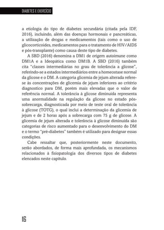 16
DIABETES E EXERCÍCIO
16
a etiologia do tipo de diabetes secundária (citada pela IDF,
2016), incluindo, além das doenças hormonais e pancreáticas,
a utilização de drogas e medicamentos (tais como o uso de
glicocorticoides, medicamentos para o tratamento de HIV/AIDS
e pós-transplante) como causa deste tipo de diabetes.
A SBD (2016) denomina a DM1 de origem autoimune como
DM1A e a Ideopática como DM1B. A SBD (2016) também
cita “classes intermediárias no grau de tolerância a glicose”,
referindo-se a estados intermediários entre a homeostase normal
da glicose e o DM. A categoria glicemia de jejum alterada refere-
se às concentrações de glicemia de jejum inferiores ao critério
diagnostico para DM, porém mais elevadas que o valor de
referência normal. A tolerância à glicose diminuída representa
uma anormalidade na regulação da glicose no estado pós-
sobrecarga, diagnosticada por meio de teste oral de tolerância
à glicose (TOTG), o qual inclui a determinação da glicemia de
jejum e de 2 horas após a sobrecarga com 75 g de glicose. A
glicemia de jejum alterada e tolerância à glicose diminuída são
categorias de risco aumentado para o desenvolvimento do DM
e o termo “pré-diabetes” também é utilizado para designar essas
condições.
Cabe ressaltar que, posteriormente neste documento,
serão abordados, de forma mais aprofundada, os mecanismos
relacionados à fisiopatologia dos diversos tipos de diabetes
elencados neste capítulo.
 