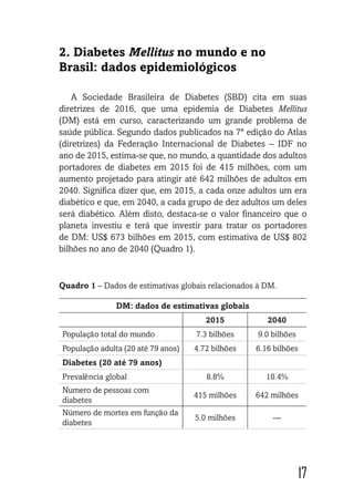17
2. Diabetes Mellitus no mundo e no
Brasil: dados epidemiológicos
A Sociedade Brasileira de Diabetes (SBD) cita em suas
diretrizes de 2016, que uma epidemia de Diabetes Mellitus
(DM) está em curso, caracterizando um grande problema de
saúde pública. Segundo dados publicados na 7ª edição do Atlas
(diretrizes) da Federação Internacional de Diabetes – IDF no
ano de 2015, estima-se que, no mundo, a quantidade dos adultos
portadores de diabetes em 2015 foi de 415 milhões, com um
aumento projetado para atingir até 642 milhões de adultos em
2040. Significa dizer que, em 2015, a cada onze adultos um era
diabético e que, em 2040, a cada grupo de dez adultos um deles
será diabético. Além disto, destaca-se o valor financeiro que o
planeta investiu e terá que investir para tratar os portadores
de DM: US$ 673 bilhões em 2015, com estimativa de US$ 802
bilhões no ano de 2040 (Quadro 1).
Quadro 1 – Dados de estimativas globais relacionados à DM.
DM: dados de estimativas globais
2015 2040
População total do mundo 7.3 bilhões 9.0 bilhões
População adulta (20 até 79 anos) 4.72 bilhões 6.16 bilhões
Diabetes (20 até 79 anos)
Prevalência global 8.8% 10.4%
Numero de pessoas com
diabetes
415 milhões 642 milhões
Número de mortes em função da
diabetes
5.0 milhões ---
 