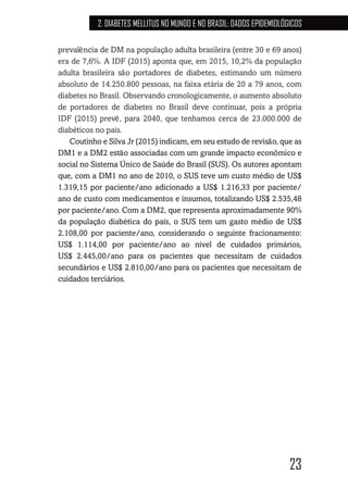 23
2. DIABETES MELLITUS NO MUNDO E NO BRASIL: DADOS EPIDEMIOLÓGICOS
prevalência de DM na população adulta brasileira (entre 30 e 69 anos)
era de 7,6%. A IDF (2015) aponta que, em 2015, 10,2% da população
adulta brasileira são portadores de diabetes, estimando um número
absoluto de 14.250.800 pessoas, na faixa etária de 20 a 79 anos, com
diabetes no Brasil. Observando cronologicamente, o aumento absoluto
de portadores de diabetes no Brasil deve continuar, pois a própria
IDF (2015) prevê, para 2040, que tenhamos cerca de 23.000.000 de
diabéticos no país.
Coutinho e Silva Jr (2015) indicam, em seu estudo de revisão, que as
DM1 e a DM2 estão associadas com um grande impacto econômico e
social no Sistema Único de Saúde do Brasil (SUS). Os autores apontam
que, com a DM1 no ano de 2010, o SUS teve um custo médio de US$
1.319,15 por paciente/ano adicionado a US$ 1.216,33 por paciente/
ano de custo com medicamentos e insumos, totalizando US$ 2.535,48
por paciente/ano. Com a DM2, que representa aproximadamente 90%
da população diabética do país, o SUS tem um gasto médio de US$
2.108,00 por paciente/ano, considerando o seguinte fracionamento:
US$ 1.114,00 por paciente/ano ao nível de cuidados primários,
US$ 2.445,00/ano para os pacientes que necessitam de cuidados
secundários e US$ 2.810,00/ano para os pacientes que necessitam de
cuidados terciários.
 
