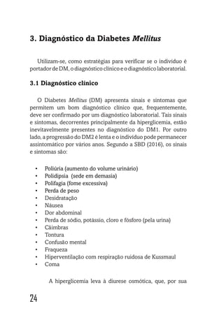 24242424
3. Diagnóstico da Diabetes Mellitus
Utilizam-se, como estratégias para verificar se o indivíduo é
portadordeDM,odiagnósticoclínicoeodiagnósticolaboratorial.
3.1 Diagnóstico clínico
O Diabetes Mellitus (DM) apresenta sinais e sintomas que
permitem um bom diagnóstico clínico que, frequentemente,
deve ser confirmado por um diagnóstico laboratorial. Tais sinais
e sintomas, decorrentes principalmente da hiperglicemia, estão
inevitavelmente presentes no diagnóstico do DM1. Por outro
lado, a progressão do DM2 é lenta e o indivíduo pode permanecer
assintomático por vários anos. Segundo a SBD (2016), os sinais
e sintomas são:
•	 Poliúria (aumento do volume urinário)
•	 Polidipsia (sede em demasia)
•	 Polifagia (fome excessiva)
•	 Perda de peso
•	 Desidratação
•	 Náusea
•	 Dor abdominal
•	 Perda de sódio, potássio, cloro e fósforo (pela urina)
•	 Câimbras
•	 Tontura
•	 Confusão mental
•	 Fraqueza
•	 Hiperventilação com respiração ruidosa de Kussmaul
•	 Coma
A hiperglicemia leva à diurese osmótica, que, por sua
 