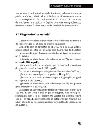 25
3. DIAGNÓSTICO DA DIABETES MELLITUS
vez, ocasiona desidratação e sede. A náusea, a dor abdominal, a
perda de sódio, potássio, cloro e fósforo, as câimbras e a tontura
são consequências da desidratação. A redução do estoque
de nutrientes em tecidos e órgãos ocasiona emagrecimento,
fraqueza e fome. A visão turva pode ser sinal de hiperglicemia.
3.2 Diagnóstico laboratorial
O diagnóstico laboratorial de diabetes é realizado pela medida
da concentração de glicose no plasma (glicemia).
De acordo com as diretrizes da SBD (2016) e da ADA (2016),
atualmente são aceitos três critérios para diagnóstico de diabetes:
- glicemia de jejum (mínimo de oito horas) igual ou superior
a 126 mg/dL;
- glicemia de duas horas pós-sobrecarga de 75g de glicose
acima de 200 mg/dL;
- sintomas de poliúria, polidipsia e perda ponderal, acrescidos
de glicemia casual acima de 200 mg/dL.
Os critérios adotados para o diagnóstico laboratorial da DMG são:
- glicemia em jejum igual ou superior a 92 mg/dL;
- glicemia de uma hora pós-sobrecarga de 75g de glicose igual
ou superior a 180 mg/dL;
- glicemia de duas horas pós-sobrecarga de 75g de glicose
igual ou superior a 153 mg/dL.
Os valores de glicemia considerados normais são: menor que
100 mg/dL em jejum e menor que 140 mg/dL duas horas pós-
sobrecarga com 75g de glicose. Os valores de glicemia entre
100 e 125 mg/dL correspondem às categorias de glicemia de
jejum alterada ou tolerância à glicose diminuída, de acordo com
o Quadro 6.
 