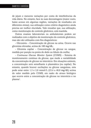 28
DIABETES E EXERCÍCIO
282828
de jejum e menores variações por conta de interferências da
vida diária. No entanto, face às suas desvantagens (maior custo,
baixo acesso em algumas regiões, variações de resultados em
diferentes etnias), sua utilização como critério diagnóstico ainda
precisa ser melhor elucidada. Vale ressaltar que, sua utilização,
como monitoração do controle glicêmico, está mantida.
Outros exames laboratoriais ou ambulatoriais podem ser
realizados com o objetivo de monitoração do controle glicêmico,
mas não são utilizados com fins diagnósticos:
- Glicosúria – Concentração de glicose na urina. Ocorre nas
glicemias elevadas, acima de 180 mg/dL;
- Glicemia capilar – Concentração de glicose no sangue,
medida por punção na ponta do dedo ou lóbulo da orelha;
- Continuous Glucose Monitor System (CGMS) – Sistema de
monitoramento contínuo da glicose, que mede a variabilidade
da concentração de glicose no interstício. Em situações estáveis,
a concentração será semelhante à plasmática (ou capilar). No
entanto, quando houver oscilações na glicose sanguínea, esta
pode estar entre 1,3 e 2,6 mmol/L (23,4 a 46,8 mg/dL) acima
do valor medido pelo CGMS, em razão do atraso biológico
que ocorre entre a concentração de glicose no interstício e no
plasma1
.
 