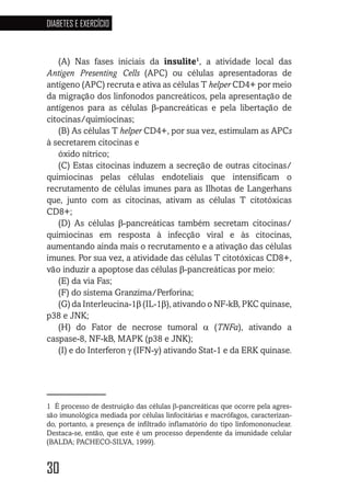 30
DIABETES E EXERCÍCIO
30303030
(A) Nas fases iniciais da insulite1
, a atividade local das
Antigen Presenting Cells (APC) ou células apresentadoras de
antígeno (APC) recruta e ativa as células T helper CD4+ por meio
da migração dos linfonodos pancreáticos, pela apresentação de
antígenos para as células β-pancreáticas e pela libertação de
citocinas/quimiocinas;
(B) As células T helper CD4+, por sua vez, estimulam as APCs
à secretarem citocinas e
óxido nítrico;
(C) Estas citocinas induzem a secreção de outras citocinas/
quimiocinas pelas células endoteliais que intensificam o
recrutamento de células imunes para as Ilhotas de Langerhans
que, junto com as citocinas, ativam as células T citotóxicas
CD8+;
(D) As células β-pancreáticas também secretam citocinas/
quimiocinas em resposta à infecção viral e às citocinas,
aumentando ainda mais o recrutamento e a ativação das células
imunes. Por sua vez, a atividade das células T citotóxicas CD8+,
vão induzir a apoptose das células β-pancreáticas por meio:
(E) da via Fas;
(F) do sistema Granzima/Perforina;
(G) da Interleucina-1β (IL-1β), ativando o NF-kB, PKC quinase,
p38 e JNK;
(H) do Fator de necrose tumoral α (TNFa), ativando a
caspase-8, NF-kB, MAPK (p38 e JNK);
(I) e do Interferon γ (IFN-y) ativando Stat-1 e da ERK quinase.
1 É processo de destruição das células β-pancreáticas que ocorre pela agres-
são imunológica mediada por células linfocitárias e macrófagos, caracterizan-
do, portanto, a presença de infiltrado inflamatório do tipo linfomononuclear.
Destaca-se, então, que este é um processo dependente da imunidade celular
(BALDA; PACHECO-SILVA, 1999).
 