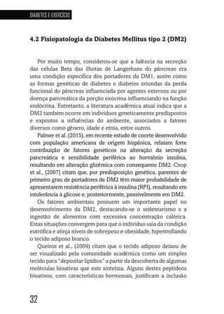 32
DIABETES E EXERCÍCIO
32323232
4.2 Fisiopatologia da Diabetes Mellitus tipo 2 (DM2)
Por muito tempo, considerou-se que a falência na secreção
das células Beta das ilhotas de Langerhans do pâncreas era
uma condição específica dos portadores da DM1, assim como
as formas genéticas de diabetes e diabetes oriundas da perda
funcional do pâncreas influenciada por agentes externos ou por
doença pancreática da porção exócrina influenciando na função
endócrina. Entretanto, a literatura acadêmica atual indica que a
DM2 também ocorre em indivíduos geneticamente predispostos
e expostos a influências do ambiente, associados a fatores
diversos como gênero, idade e etnia, entre outros.
Palmer et al. (2015), em recente estudo de coorte desenvolvido
com população americana de origem hispânica, relatam forte
contribuição de fatores genéticos na alteração da secreção
pancreática e sensibilidade periférica ao hormônio insulina,
resultando em alteração glicêmica com consequente DM2. Cnop
et al., (2007) citam que, por predisposição genética, parentes de
primeiro grau de portadores de DM2 têm maior probabilidade de
apresentarem resistência periférica à insulina (RPI), resultando em
intolerância à glicose e, posteriormente, possivelmente em DM2.
Os fatores ambientais possuem um importante papel no
desenvolvimento da DM2, destacando-se o sedentarismo e a
ingestão de alimentos com excessiva concentração calórica.
Estas situações convergem para que o indivíduo saia da condição
eutrófica e atinja níveis de sobrepeso e obesidade, hipertrofiando
o tecido adiposo branco.
Queiroz et al., (2009) citam que o tecido adiposo deixou de
ser visualizado pela comunidade acadêmica como um simples
tecido para “depositar lipídios” a partir da descoberta de algumas
moléculas bioativas que este sintetiza. Alguns destes peptídeos
bioativos, com características hormonais, justificam a inclusão
 
