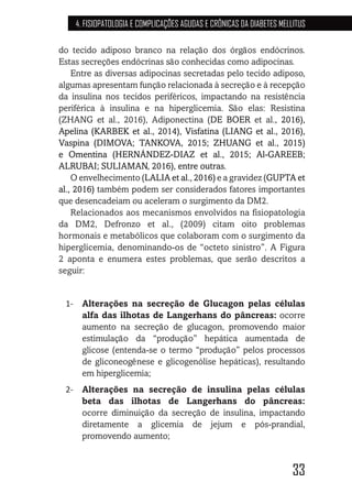 33
4. FISIOPATOLOGIA E COMPLICAÇÕES AGUDAS E CRÔNICAS DA DIABETES MELLITUS
do tecido adiposo branco na relação dos órgãos endócrinos.
Estas secreções endócrinas são conhecidas como adipocinas.
Entre as diversas adipocinas secretadas pelo tecido adiposo,
algumas apresentam função relacionada à secreção e à recepção
da insulina nos tecidos periféricos, impactando na resistência
periférica à insulina e na hiperglicemia. São elas: Resistina
(ZHANG et al., 2016), Adiponectina (DE BOER et al., 2016),
Apelina (KARBEK et al., 2014), Visfatina (LIANG et al., 2016),
Vaspina (DIMOVA; TANKOVA, 2015; ZHUANG et al., 2015)
e Omentina (HERNÁNDEZ-DIAZ et al., 2015; Al-GAREEB;
ALRUBAI; SULIAMAN, 2016), entre outras.
O envelhecimento (LALIA et al., 2016) e a gravidez (GUPTA et
al., 2016) também podem ser considerados fatores importantes
que desencadeiam ou aceleram o surgimento da DM2.
Relacionados aos mecanismos envolvidos na fisiopatologia
da DM2, Defronzo et al., (2009) citam oito problemas
hormonais e metabólicos que colaboram com o surgimento da
hiperglicemia, denominando-os de “octeto sinistro”. A Figura
2 aponta e enumera estes problemas, que serão descritos a
seguir:
1-	 Alterações na secreção de Glucagon pelas células
alfa das ilhotas de Langerhans do pâncreas: ocorre
aumento na secreção de glucagon, promovendo maior
estimulação da “produção” hepática aumentada de
glicose (entenda-se o termo “produção” pelos processos
de gliconeogênese e glicogenólise hepáticas), resultando
em hiperglicemia;
2-	 Alterações na secreção de insulina pelas células
beta das ilhotas de Langerhans do pâncreas:
ocorre diminuição da secreção de insulina, impactando
diretamente a glicemia de jejum e pós-prandial,
promovendo aumento;
 