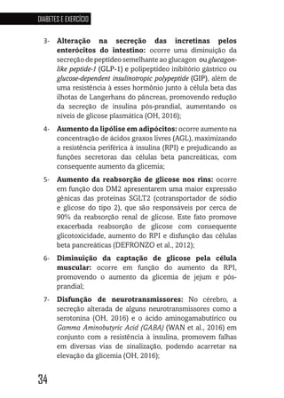 34
DIABETES E EXERCÍCIO
34343434
3-	 Alteração na secreção das incretinas pelos
enterócitos do intestino: ocorre uma diminuição da
secreção de peptídeo semelhante ao glucagon ou glucagon-
like peptide-1 (GLP-1) e polipeptídeo inibitório gástrico ou
glucose-dependent insulinotropic polypeptide (GIP), além de
uma resistência à esses hormônio junto à célula beta das
ilhotas de Langerhans do pâncreas, promovendo redução
da secreção de insulina pós-prandial, aumentando os
níveis de glicose plasmática (OH, 2016);
4-	 Aumento da lipólise em adipócitos: ocorre aumento na
concentração de ácidos graxos livres (AGL), maximizando
a resistência periférica à insulina (RPI) e prejudicando as
funções secretoras das células beta pancreáticas, com
consequente aumento da glicemia;
5-	 Aumento da reabsorção de glicose nos rins: ocorre
em função dos DM2 apresentarem uma maior expressão
gênicas das proteínas SGLT2 (cotransportador de sódio
e glicose do tipo 2), que são responsáveis por cerca de
90% da reabsorção renal de glicose. Este fato promove
exacerbada reabsorção de glicose com consequente
glicotoxicidade, aumento do RPI e disfunção das células
beta pancreáticas (DEFRONZO et al., 2012);
6-	 Diminuição da captação de glicose pela célula
muscular: ocorre em função do aumento da RPI,
promovendo o aumento da glicemia de jejum e pós-
prandial;
7-	 Disfunção de neurotransmissores: No cérebro, a
secreção alterada de alguns neurotransmissores como a
serotonina (OH, 2016) e o ácido aminogamabutírico ou
Gamma Aminobutyric Acid (GABA) (WAN et al., 2016) em
conjunto com a resistência à insulina, promovem falhas
em diversas vias de sinalização, podendo acarretar na
elevação da glicemia (OH, 2016);
 