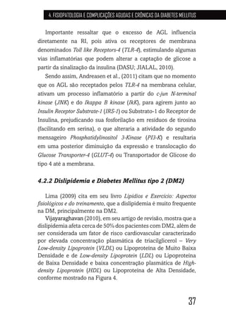37
4. FISIOPATOLOGIA E COMPLICAÇÕES AGUDAS E CRÔNICAS DA DIABETES MELLITUS
Importante ressaltar que o excesso de AGL influencia
diretamente na RI, pois ativa os receptores de membrana
denominados Toll like Receptors-4 (TLR-4), estimulando algumas
vias inflamatórias que podem alterar a captação de glicose a
partir da sinalização da insulina (DASU; JIALAL, 2010).
Sendo assim, Andreasen et al., (2011) citam que no momento
que os AGL são receptados pelos TLR-4 na membrana celular,
ativam um processo inflamatório a partir do c-jun N-terminal
kinase (JNK) e do Ikappa B kinase (IkK), para agirem junto ao
Insulin Receptor Substrate-1 (IRS-1) ou Substrato-1 do Receptor de
Insulina, prejudicando sua fosforilação em resíduos de tirosina
(facilitando em serina), o que alteraria a atividade do segundo
mensageiro Phosphatidylinositol 3-Kinase (PI3-K) e resultaria
em uma posterior diminuição da expressão e translocação do
Glucose Transporter-4 (GLUT-4) ou Transportador de Glicose do
tipo 4 até a membrana.
4.2.2 Dislipidemia e Diabetes Mellitus tipo 2 (DM2)
Lima (2009) cita em seu livro Lipídios e Exercício: Aspectos
fisiológicos e do treinamento, que a dislipidemia é muito frequente
na DM, principalmente na DM2.
Vijayaraghavan (2010), em seu artigo de revisão, mostra que a
dislipidemia afeta cerca de 50% dos pacientes com DM2, além de
ser considerada um fator de risco cardiovascular caracterizado
por elevada concentração plasmática de triacilglicerol – Very
Low-density Lipoprotein (VLDL) ou Lipoproteína de Muito Baixa
Densidade e de Low-density Lipoprotein (LDL) ou Lipoproteína
de Baixa Densidade e baixa concentração plasmática de High-
density Lipoprotein (HDL) ou Lipoproteína de Alta Densidade,
conforme mostrado na Figura 4.
 