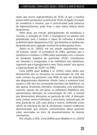 39
4. FISIOPATOLOGIA E COMPLICAÇÕES AGUDAS E CRÔNICAS DA DIABETES MELLITUS
razão que ocorre superprodução de VLDL, já que a insulina
possui efeito permissivo na síntese de VLDL no fígado. O estado
de resistência à insulina, que é caracterizado pela presença
de hiperinsulinemia, pode levar a uma maior síntese dessa
lipoproteína.
Além disso, em virtude, principalmente, da resistência à
insulina, a remoção de VLDL e triacilglicerol no plasma está
prejudicada, pois a insulina é capaz de estimular a enzima
endotelial lipase lipoproteica/LPL, que hidrolisa os lipídios das
lipoproteínas para captação tecidual de ácidos graxos livres.
Adiels et al., (2005), em um estudo experimental com
30 homens, sendo 10 portadores de DM2, apontam que a
resistência à insulina e a DM2 estão associadas com o excesso
de produção hepática de partículas VLDL1 semelhantes
em tamanho e composição à de indivíduos não diabéticos,
sugerindo que a hiperglicemia é uma “força motriz” que agrava
a superprodução de VLDL1 no DM2.
Lima (2009) apud Jenkins e al. (2003), relata dados que
demonstram que as elevações na concentração de LDL são
mais comuns em pacientes com DM2 do que em indivíduos
não diagnosticados diabéticos. Porém, tanto o colesterol total
quanto o LDL não são comumente elevados nos diabéticos, ou
são apenas levemente alterados, comparados com indivíduos
controle. Apesar de, em geral, os indivíduos diabéticos não
apresentarem alteração na concentração do LDL, é normal
que demonstrem alterações na partícula do LDL. A alteração
mais comum nesses indivíduos é uma maior concentração de
uma partícula de LDL mais densa e menor, conhecida como
sdLDL ou subclasse do tipo B. Atualmente, existem evidências
demonstrando que maiores concentrações dessa partícula
estão associadas ao risco de desenvolvimento de doença
coronariana.
Em relação a HDL, Lima (2009) apud Jenkins et al., (2003)
 