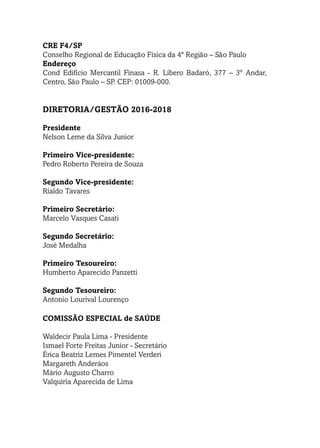 CRE F4/SP
Conselho Regional de Educação Física da 4ª Região – São Paulo
Endereço
Cond Edifício Mercantil Finasa - R. Líbero Badaró, 377 – 3º Andar,
Centro, São Paulo – SP. CEP: 01009-000.
	
DIRETORIA/GESTÃO 2016-2018
Presidente
Nelson Leme da Silva Junior
Primeiro Vice-presidente:
Pedro Roberto Pereira de Souza
Segundo Vice-presidente:
Rialdo Tavares
Primeiro Secretário:
Marcelo Vasques Casati
Segundo Secretário:
José Medalha
Primeiro Tesoureiro:
Humberto Aparecido Panzetti
Segundo Tesoureiro:
Antonio Lourival Lourenço
COMISSÃO ESPECIAL de SAÚDE
Waldecir Paula Lima - Presidente
Ismael Forte Freitas Junior - Secretário
Érica Beatriz Lemes Pimentel Verderi
Margareth Anderáos
Mário Augusto Charro
Valquíria Aparecida de Lima
 