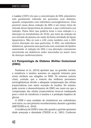40
DIABETES E EXERCÍCIO
40404040
e Laakso (1997) cita que a concentração de HDL plasmático
está geralmente reduzida em pacientes com diabetes,
quando comparados com indivíduos normoglicêmicos. Uma
possível causa dessa redução de HDL é um maior ritmo de
retirada dessa lipoproteína do plasma, o que confirmaria sua
redução. Outro fator que poderia levar a essa redução é a
alteração no metabolismo de VLDL, por meio da redução de
sua retirada do plasma em razão da baixa atividade da lipase
lipoproteica. Não só com o LDL como também com o HDL
ocorre alteração em suas partículas. O HDL, em indivíduos
diabéticos, apresenta uma partícula com conteúdo de lipídios
aumentado. A redução do HDL e sua alteração comumente
encontrada em diabéticos estão associadas ao maior risco
de doenças cardiovasculares.
4.3 Fisiopatologia da Diabetes Mellitus Gestacional
(DMG)
Fasshauer et al., (2014) apontam que, na gravidez normal,
a resistência à insulina aumenta no segundo trimestre para
níveis similares aos atingidos na DM2. Os mesmos autores
citam, contudo, que a maioria das mulheres permanece
normoglicêmicas devido a adequada compensação das células
β-pancreáticas com maior secreção de insulina. No entanto,
pode ocorrer o desenvolvimento da DMG nos casos em que a
compensação das células β-pancreáticas torna-se inadequada
para o nível de resistência à insulina e à produção hepática de
glicose.
A GDM é uma condição de intolerância aos carboidratos
com início, ou com primeiro reconhecimento, durante a gravidez
(METZGER et al., 2010).
A incidência de GDM é mais alta quando a grávida apresenta
idade avançada e obesidade (TEEDE et al., 2001). Conforme
 