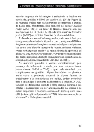 41
4. FISIOPATOLOGIA E COMPLICAÇÕES AGUDAS E CRÔNICAS DA DIABETES MELLITUS
modelo proposto de inflamação e resistência à insulina em
obesidade, gravidez e DMG por Abell et al., (2015) (Figura 5),
as mulheres obesas têm características de inflamação crônica
de baixo grau, manifestada pelo aumento do Tumour Necrosis
Factor alpha (TNF-α) ou Fator de Necrose Tumoral alfa, das
interleucinas 6 e 12 (IL-6 e IL-12) e da high sensitivity C-reactive
protein (hsCRP) ou proteína C-reativa de alta sensibilidade.
A obesidade e a obesidade na gravidez podem contribuir para
o surgimento da resistência à insulina com consequente DMG em
funçãodepromoveralteraçãonasecreçãodealgumasadipocinas,
tais como uma elevada secreção de leptina, resistina, visfatina,
retinol-binding protein-4 (RBP4) ou retinol vinculado à proteína-4 e
adipocyte fatty acid-binding protein (AFABP) ou proteína de ligação
dos ácidos graxos no adipócito e uma diminuição significativa da
secreção de adiponectina (FASSHAUER et al., 2014).
As mulheres grávidas e obesas caracterizam-se pela
presença de inflamação e ainda por uma resposta imune
predominante (linfócitos Th-2), o que pode contribuir para
complicações na gravidez. Alguns hormônios da placenta,
assim como a produção anormal de alguns fatores de
crescimento e de remodelação de tecidos, podem contribuir
para a inflamação e aumento da resistência à insulina. A DMG
também se desenvolve quando ocorre alguma disfunção das
células β-pancreáticas ou por anormalidades na secreção de
outras adipocinas e citocinas, aumento de ácidos graxos livres
(AGL) e triacilglicerol plasmático (TAG), baixa concentração de
vitamina D e disfunção endotelial.
 