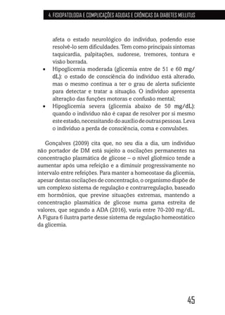 45
4. FISIOPATOLOGIA E COMPLICAÇÕES AGUDAS E CRÔNICAS DA DIABETES MELLITUS
afeta o estado neurológico do indivíduo, podendo esse
resolvê-lo sem dificuldades. Tem como principais sintomas
taquicardia, palpitações, sudorese, tremores, tontura e
visão borrada.
•	 Hipoglicemia moderada (glicemia entre de 51 e 60 mg/
dL): o estado de consciência do indivíduo está alterado,
mas o mesmo continua a ter o grau de alerta suficiente
para detectar e tratar a situação. O indivíduo apresenta
alteração das funções motoras e confusão mental;
•	 Hipoglicemia severa (glicemia abaixo de 50 mg/dL):
quando o indivíduo não é capaz de resolver por si mesmo
esteestado,necessitandodoauxíliodeoutraspessoas.Leva
o indivíduo a perda de consciência, coma e convulsões.
Gonçalves (2009) cita que, no seu dia a dia, um indivíduo
não portador de DM está sujeito a oscilações permanentes na
concentração plasmática de glicose – o nível glicêmico tende a
aumentar após uma refeição e a diminuir progressivamente no
intervalo entre refeições. Para manter a homeostase da glicemia,
apesar destas oscilações de concentração, o organismo dispõe de
um complexo sistema de regulação e contrarregulação, baseado
em hormônios, que previne situações extremas, mantendo a
concentração plasmática de glicose numa gama estreita de
valores, que segundo a ADA (2016), varia entre 70-200 mg/dL.
A Figura 6 ilustra parte desse sistema de regulação homeostático
da glicemia.
 