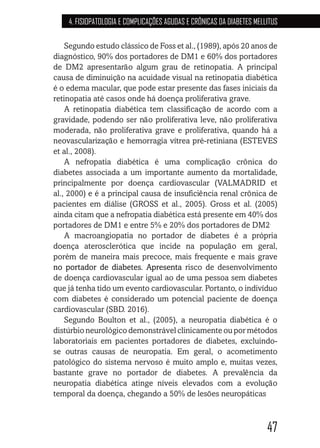 47
4. FISIOPATOLOGIA E COMPLICAÇÕES AGUDAS E CRÔNICAS DA DIABETES MELLITUS
Segundo estudo clássico de Foss et al., (1989), após 20 anos de
diagnóstico, 90% dos portadores de DM1 e 60% dos portadores
de DM2 apresentarão algum grau de retinopatia. A principal
causa de diminuição na acuidade visual na retinopatia diabética
é o edema macular, que pode estar presente das fases iniciais da
retinopatia até casos onde há doença proliferativa grave.
A retinopatia diabética tem classificação de acordo com a
gravidade, podendo ser não proliferativa leve, não proliferativa
moderada, não proliferativa grave e proliferativa, quando há a
neovascularização e hemorragia vítrea pré-retiniana (ESTEVES
et al., 2008).
A nefropatia diabética é uma complicação crônica do
diabetes associada a um importante aumento da mortalidade,
principalmente por doença cardiovascular (VALMADRID et
al., 2000) e é a principal causa de insuficiência renal crônica de
pacientes em diálise (GROSS et al., 2005). Gross et al. (2005)
ainda citam que a nefropatia diabética está presente em 40% dos
portadores de DM1 e entre 5% e 20% dos portadores de DM2.
A macroangiopatia no portador de diabetes é a própria
doença aterosclerótica que incide na população em geral,
porém de maneira mais precoce, mais frequente e mais grave
no portador de diabetes. Apresenta risco de desenvolvimento
de doença cardiovascular igual ao de uma pessoa sem diabetes
que já tenha tido um evento cardiovascular. Portanto, o indivíduo
com diabetes é considerado um potencial paciente de doença
cardiovascular (SBD. 2016).
Segundo Boulton et al., (2005), a neuropatia diabética é o
distúrbio neurológico demonstrável clinicamente ou por métodos
laboratoriais em pacientes portadores de diabetes, excluindo-
se outras causas de neuropatia. Em geral, o acometimento
patológico do sistema nervoso é muito amplo e, muitas vezes,
bastante grave no portador de diabetes. A prevalência da
neuropatia diabética atinge níveis elevados com a evolução
temporal da doença, chegando a 50% de lesões neuropáticas.
 